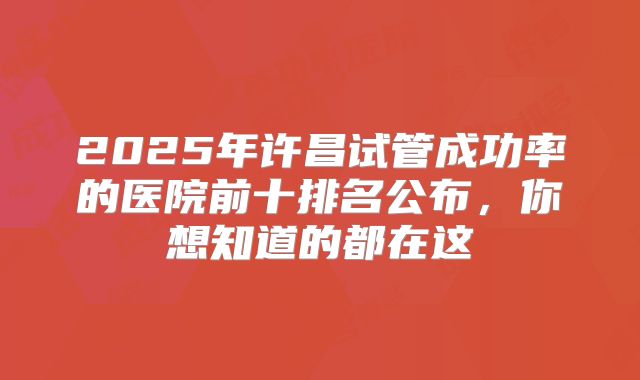 2025年许昌试管成功率的医院前十排名公布,你想知道的都在这