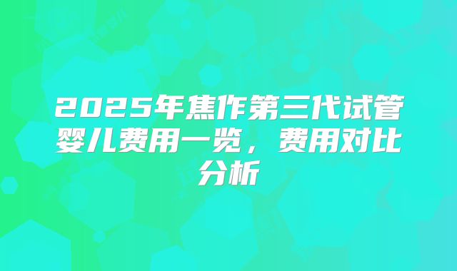 2025年焦作第三代试管婴儿费用一览,费用对比分析