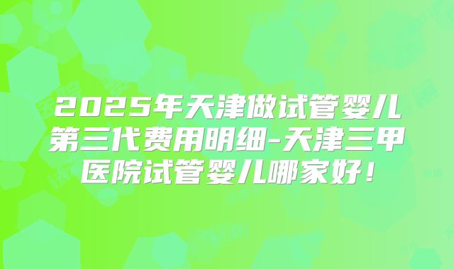 2025年天津做试管婴儿第三代费用明细-天津三甲医院试管婴儿哪家好!