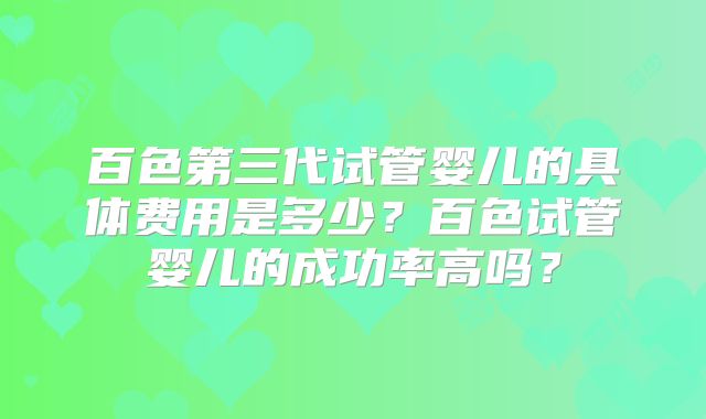 百色第三代试管婴儿的具体费用是多少?百色试管婴儿的成功率高吗?