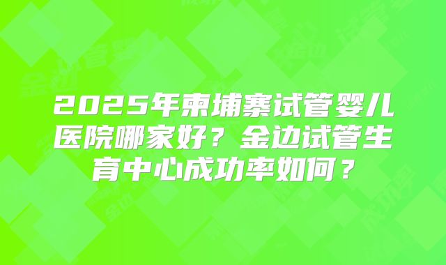 2025年柬埔寨试管婴儿医院哪家好?金边试管生育中心成功率如何?