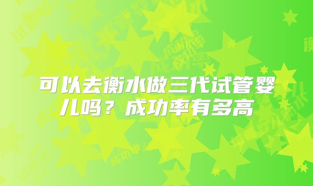 可以去衡水做三代试管婴儿吗?成功率有多高