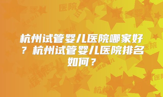 杭州试管婴儿医院哪家好?杭州试管婴儿医院排名如何?