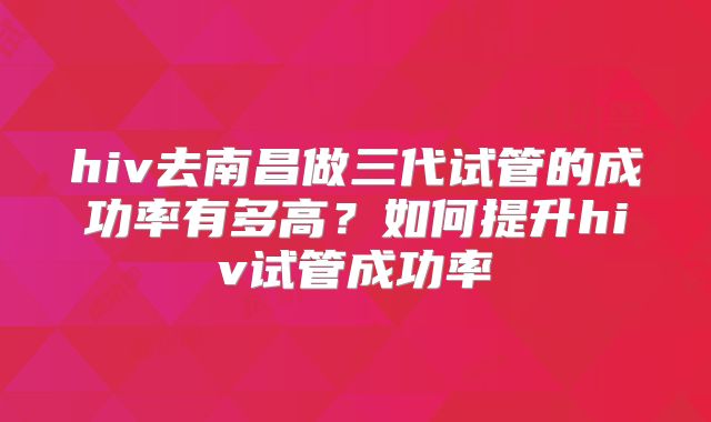 hiv去南昌做三代试管的成功率有多高？如何提升hiv试管成功率