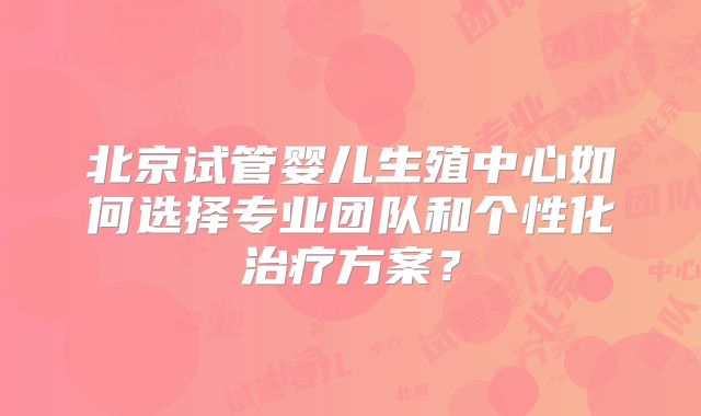 北京试管婴儿生殖中心如何选择专业团队和个性化治疗方案?
