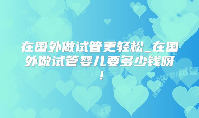 在国外做试管更轻松_在国外做试管婴儿要多少钱呀！