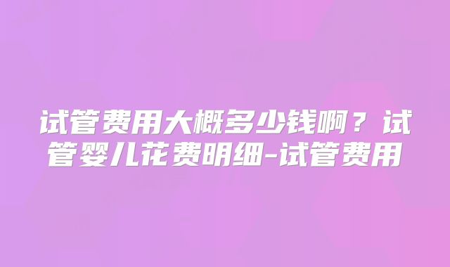 试管费用大概多少钱啊?试管婴儿花费明细-试管费用