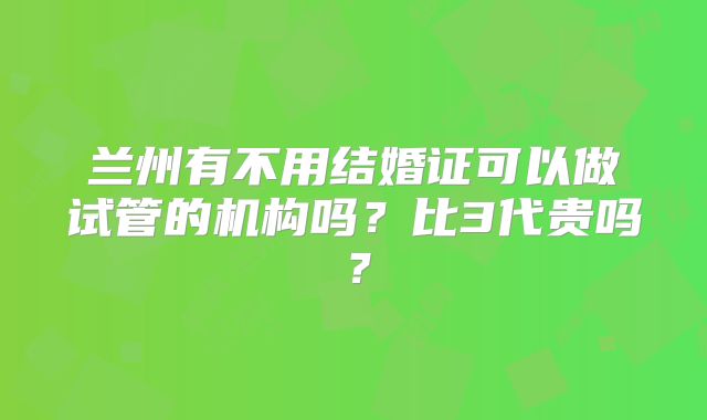 兰州有不用结婚证可以做试管的机构吗?比3代贵吗?