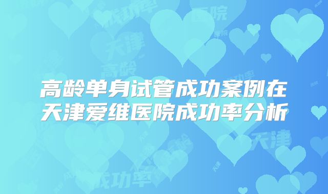 高龄单身试管成功案例在天津爱维医院成功率分析