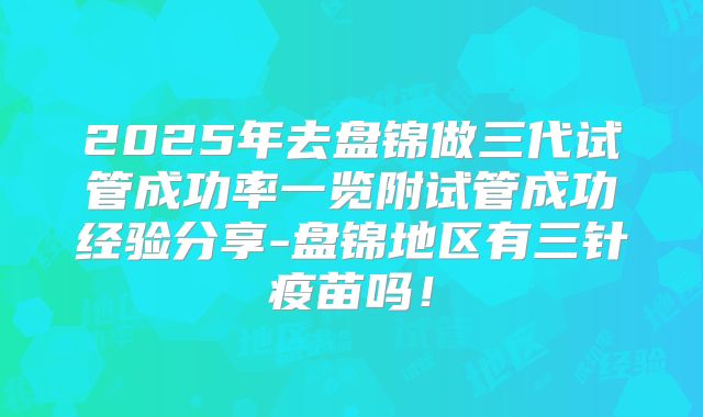 2025年去盘锦做三代试管成功率一览附试管成功经验分享-盘锦地区有三针疫苗吗！