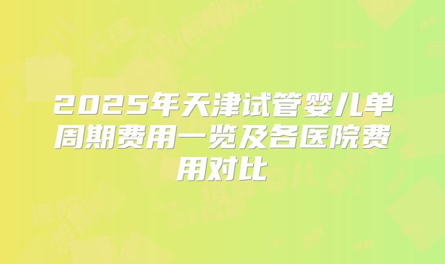 2025年天津试管婴儿单周期费用一览及各医院费用对比