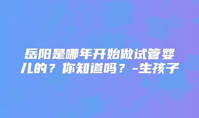 岳阳是哪年开始做试管婴儿的?你知道吗?-生孩子
