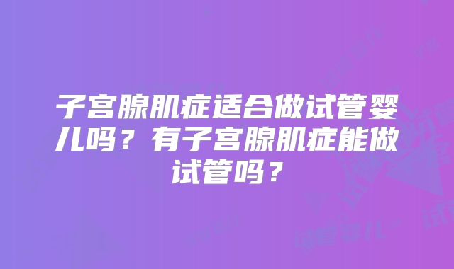 子宫腺肌症适合做试管婴儿吗?有子宫腺肌症能做试管吗?