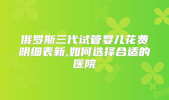 俄罗斯三代试管婴儿花费明细表新,如何选择合适的医院