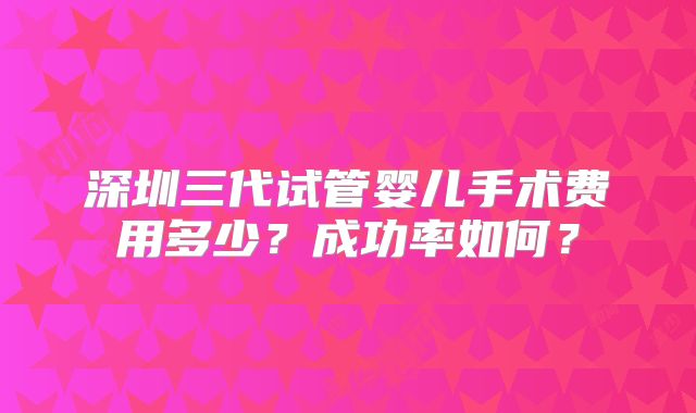 深圳三代试管婴儿手术费用多少？成功率如何？