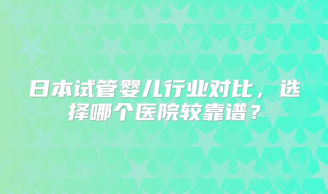 日本试管婴儿行业对比,选择哪个医院较靠谱?
