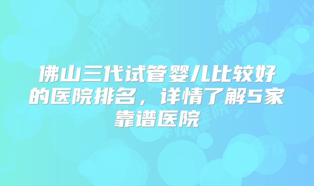 佛山三代试管婴儿比较好的医院排名,详情了解5家靠谱医院