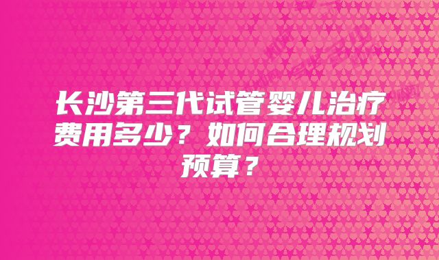 长沙第三代试管婴儿治疗费用多少?如何合理规划预算?