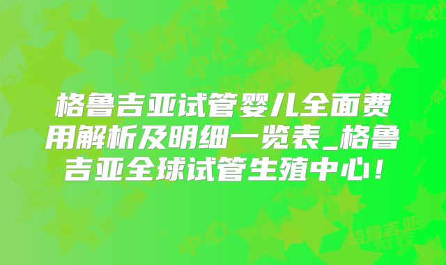 格鲁吉亚试管婴儿全面费用解析及明细一览表_格鲁吉亚全球试管生殖中心!