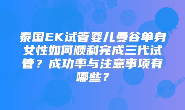 泰国EK试管婴儿曼谷单身女性如何顺利完成三代试管？成功率与注意事项有哪些？