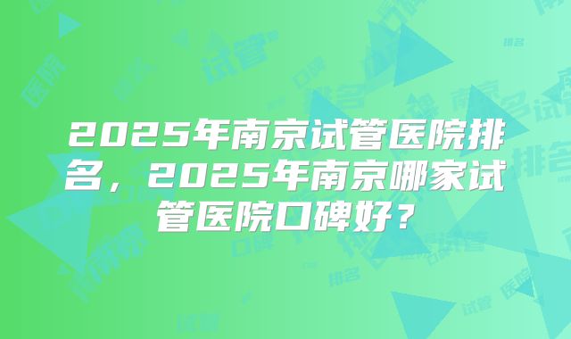 2025年南京试管医院排名，2025年南京哪家试管医院口碑好？