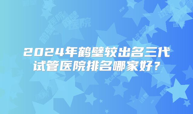 2024年鹤壁较出名三代试管医院排名哪家好？