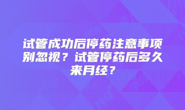 试管成功后停药注意事项别忽视？试管停药后多久来月经？