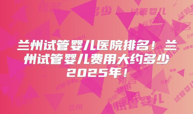 兰州试管婴儿医院排名!兰州试管婴儿费用大约多少2025年!