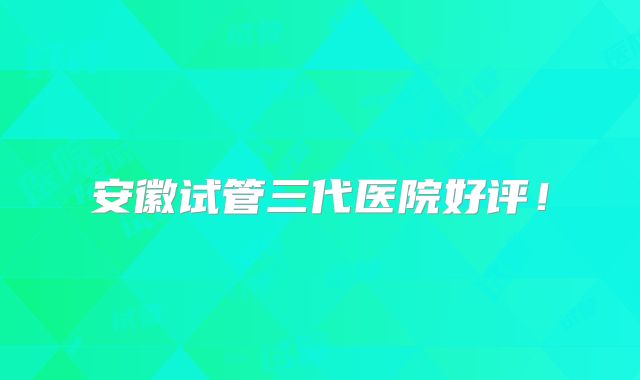 安徽试管三代医院好评！