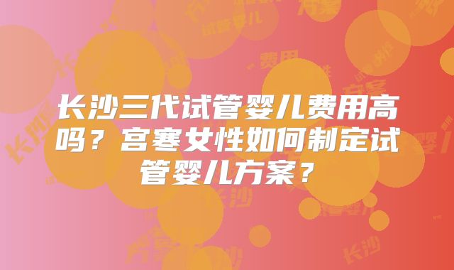 长沙三代试管婴儿费用高吗?宫寒女性如何制定试管婴儿方案?