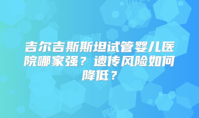 吉尔吉斯斯坦试管婴儿医院哪家强？遗传风险如何降低？