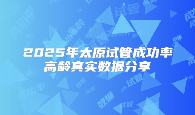 2025年太原试管成功率高龄真实数据分享