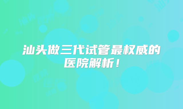 汕头做三代试管最权威的医院解析!