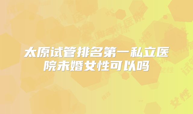 太原试管排名第一私立医院未婚女性可以吗
