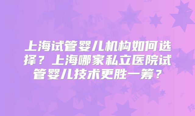 上海试管婴儿机构如何选择?上海哪家私立医院试管婴儿技术更胜一筹?