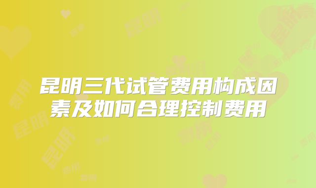 昆明三代试管费用构成因素及如何合理控制费用
