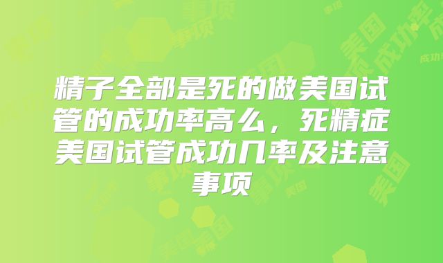 精子全部是死的做美国试管的成功率高么,死精症美国试管成功几率及注意事项