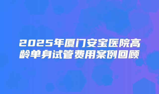 2025年厦门安宝医院高龄单身试管费用案例回顾