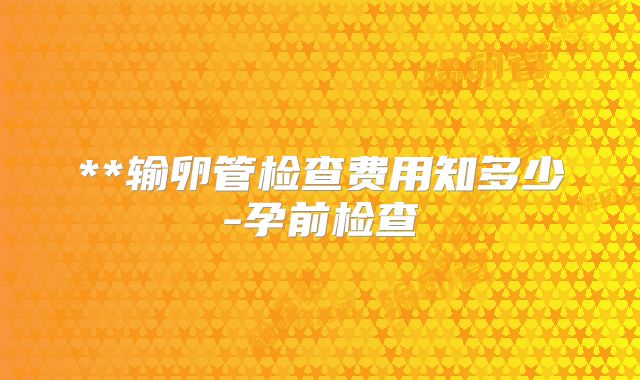 **输卵管检查费用知多少-孕前检查