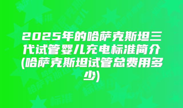 2025年的哈萨克斯坦三代试管婴儿充电标准简介(哈萨克斯坦试管总费用多少)
