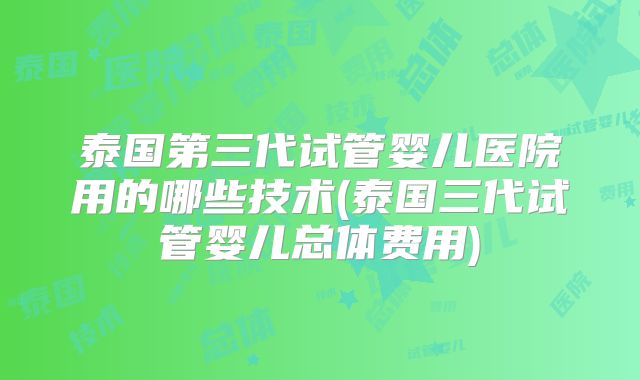 泰国第三代试管婴儿医院用的哪些技术(泰国三代试管婴儿总体费用)