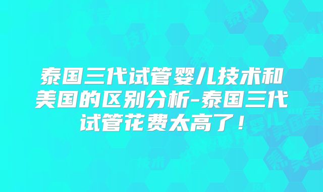 泰国三代试管婴儿技术和美国的区别分析-泰国三代试管花费太高了!