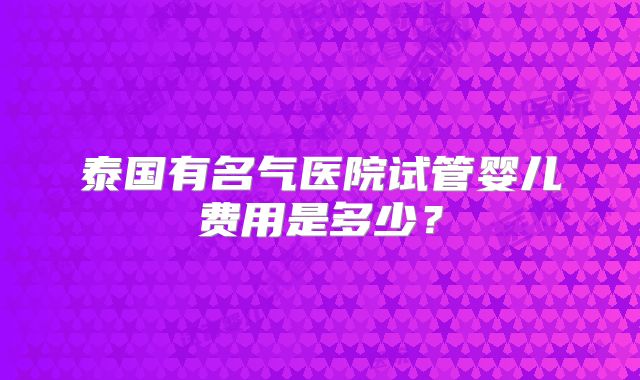 泰国有名气医院试管婴儿费用是多少?