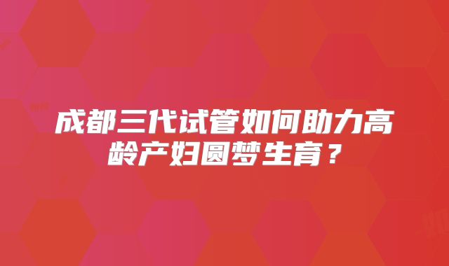成都三代试管如何助力高龄产妇圆梦生育？