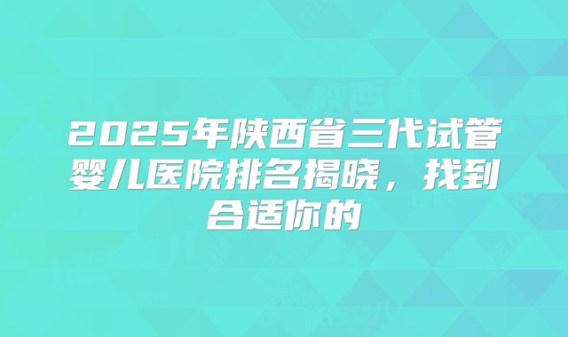 2025年陕西省三代试管婴儿医院排名揭晓,找到合适你的