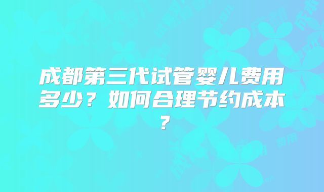 成都第三代试管婴儿费用多少?如何合理节约成本?