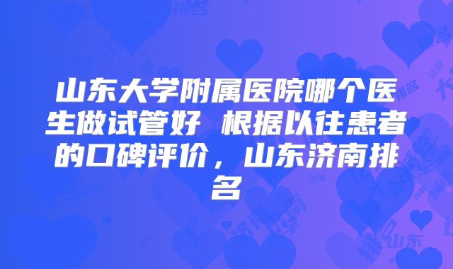 山东大学附属医院哪个医生做试管好 根据以往患者的口碑评价，山东济南排名