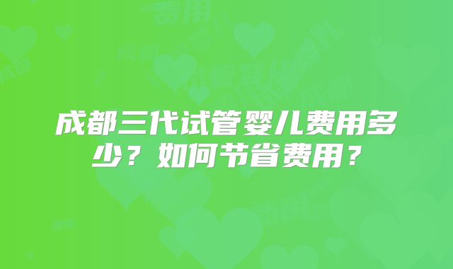 成都三代试管婴儿费用多少？如何节省费用？
