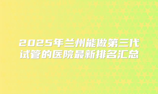 2025年兰州能做第三代试管的医院最新排名汇总