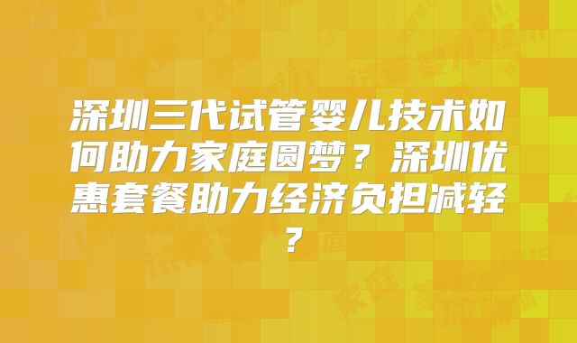 深圳三代试管婴儿技术如何助力家庭圆梦？深圳优惠套餐助力经济负担减轻？